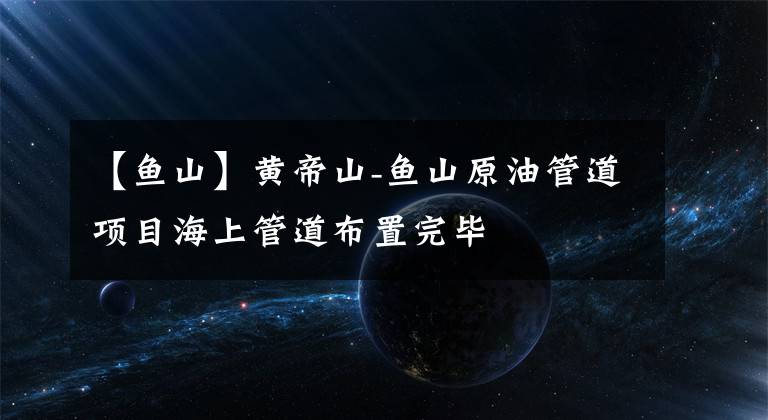 【鱼山】黄帝山-鱼山原油管道项目海上管道布置完毕文章配图