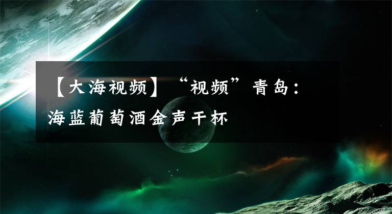 【大海视频】“视频”青岛：海蓝葡萄酒金声干杯