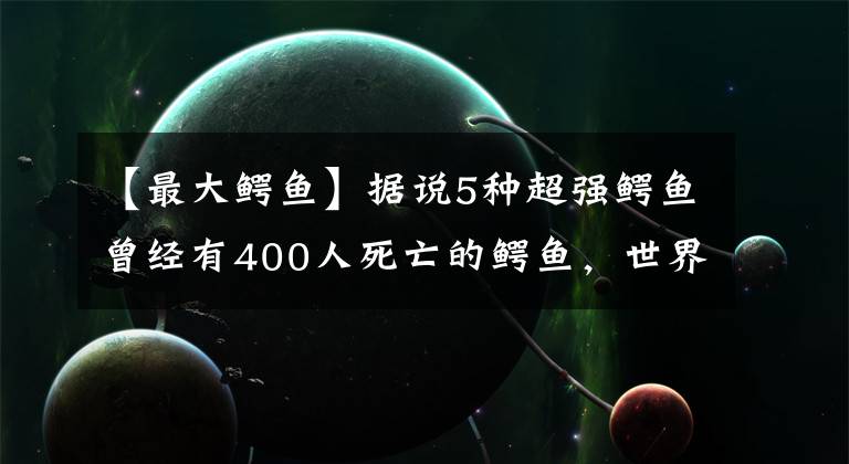 【最大鳄鱼】据说5种超强鳄鱼曾经有400人死亡的鳄鱼，世界上最大的鳄鱼有多大？文章配图
