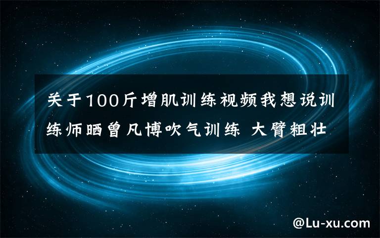 关于100斤增肌训练视频我想说训练师晒曾凡博吹气训练 大臂粗壮&增肌明显