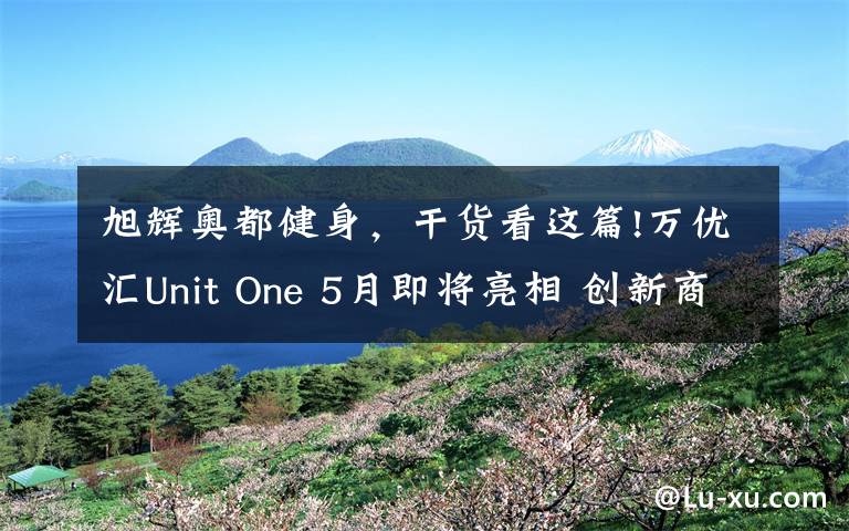 旭辉奥都健身，干货看这篇!万优汇Unit One 5月即将亮相 创新商业缔造新璀耀