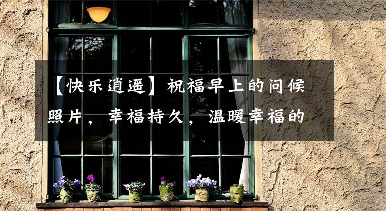 【快乐逍遥】祝福早上的问候照片，幸福持久，温暖幸福的祥云出现。文章配图