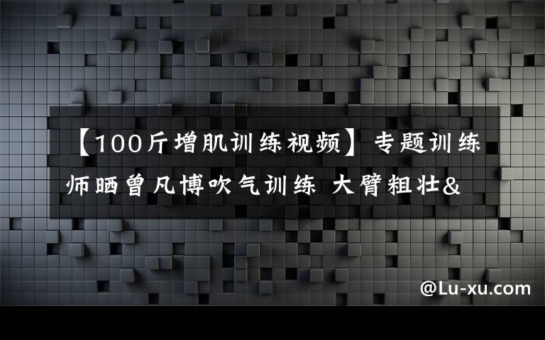 【100斤增肌训练视频】专题训练师晒曾凡博吹气训练 大臂粗壮&增肌明显