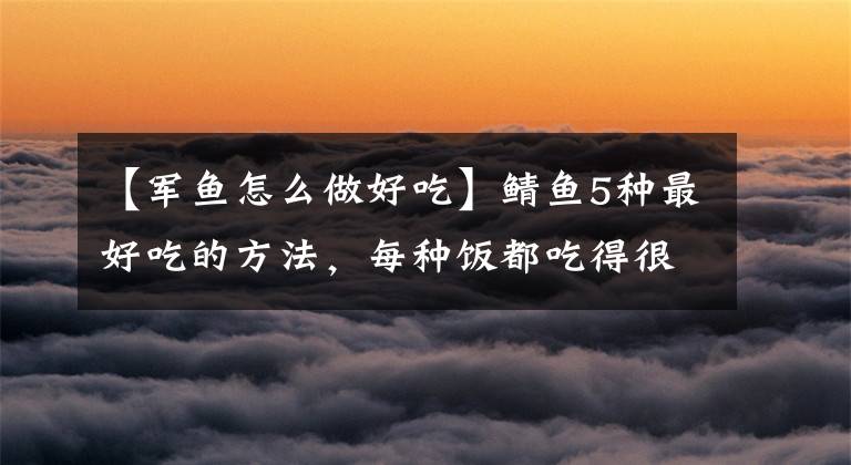 【军鱼怎么做好吃】鲭鱼5种最好吃的方法，每种饭都吃得很好吃，看你喜欢哪种。文章配图