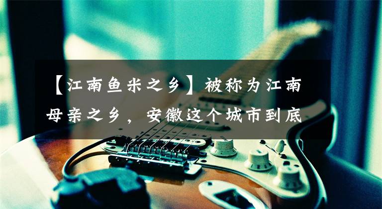【江南鱼米之乡】被称为江南母亲之乡，安徽这个城市到底美丽在哪里？文章配图
