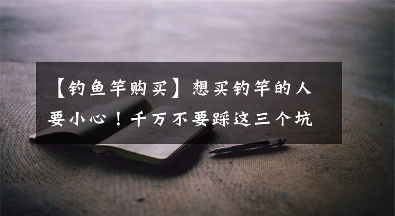 【钓鱼竿购买】想买钓竿的人要小心！千万不要踩这三个坑，很多老钓鱼朋友被骗了文章配图