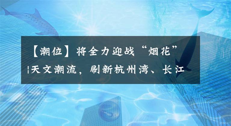 【潮位】将全力迎战“烟花”|天文潮流，刷新杭州湾、长江口潮位或历史最高纪录。