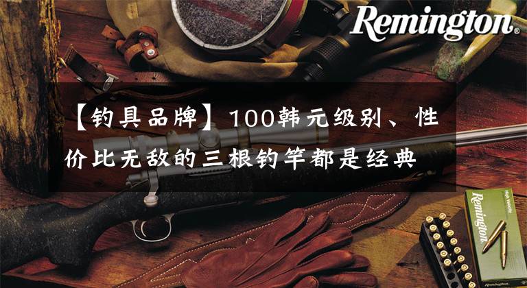 【钓具品牌】100韩元级别、性价比无敌的三根钓竿都是经典款。文章配图