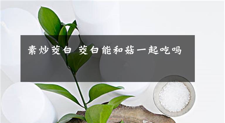 素炒茭白 茭白能和菇一起吃吗文章配图