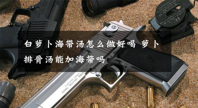 白萝卜海带汤怎么做好喝 萝卜排骨汤能加海带吗文章配图