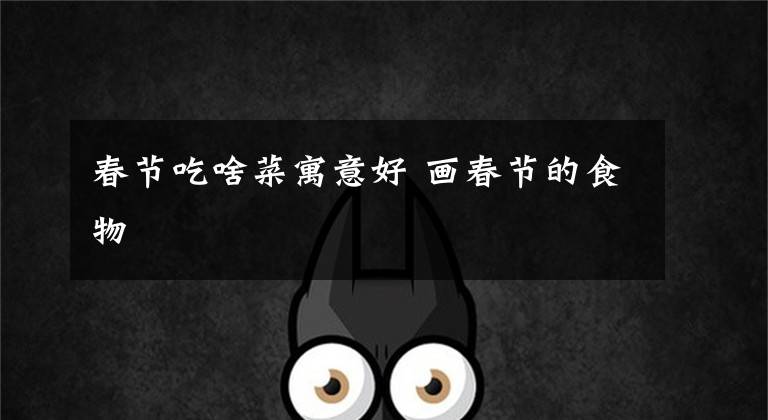 春节吃啥菜寓意好 画春节的食物文章配图