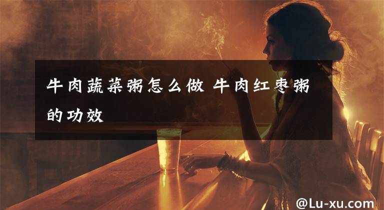 牛肉蔬菜粥怎么做 牛肉红枣粥的功效文章配图