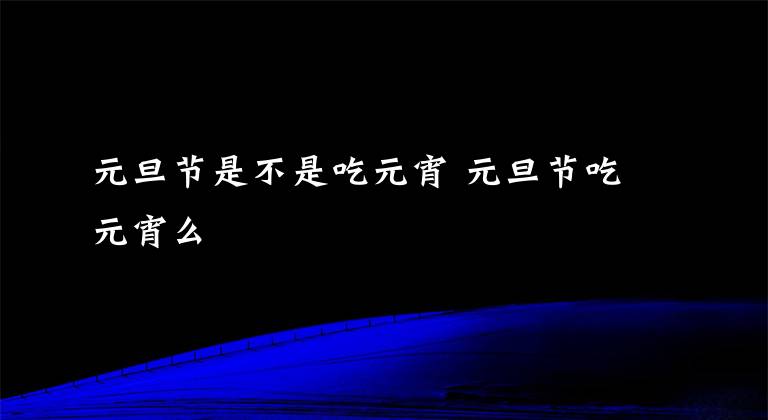 元旦节是不是吃元宵 元旦节吃元宵么文章配图