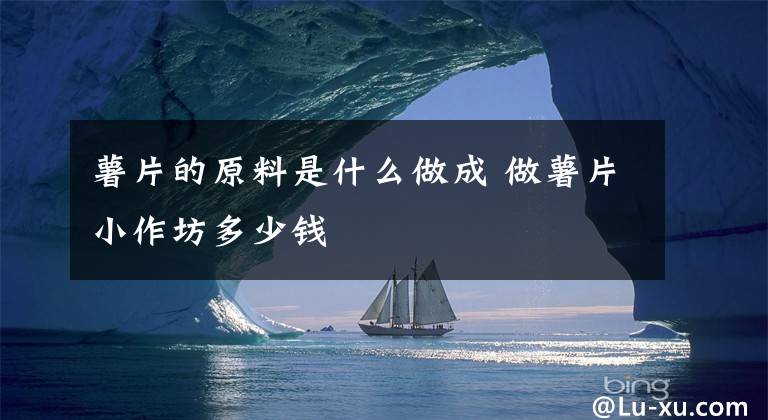 薯片的原料是什么做成 做薯片小作坊多少钱文章配图