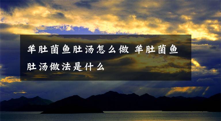 羊肚菌鱼肚汤怎么做 羊肚菌鱼肚汤做法是什么文章配图