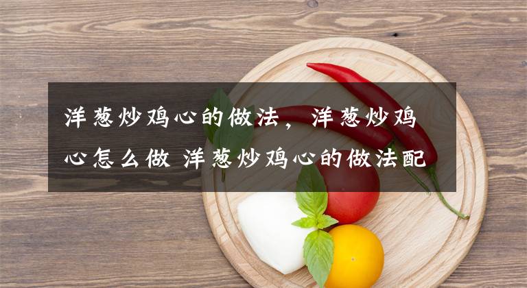 洋葱炒鸡心的做法，洋葱炒鸡心怎么做 洋葱炒鸡心的做法配料文章配图