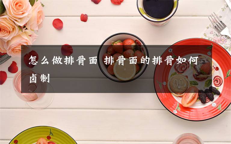 怎么做排骨面 排骨面的排骨如何卤制文章配图