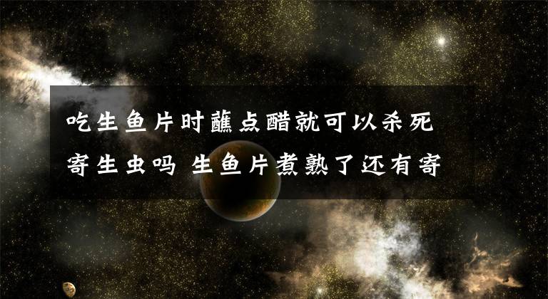 吃生鱼片时蘸点醋就可以杀死寄生虫吗 生鱼片煮熟了还有寄生虫吗