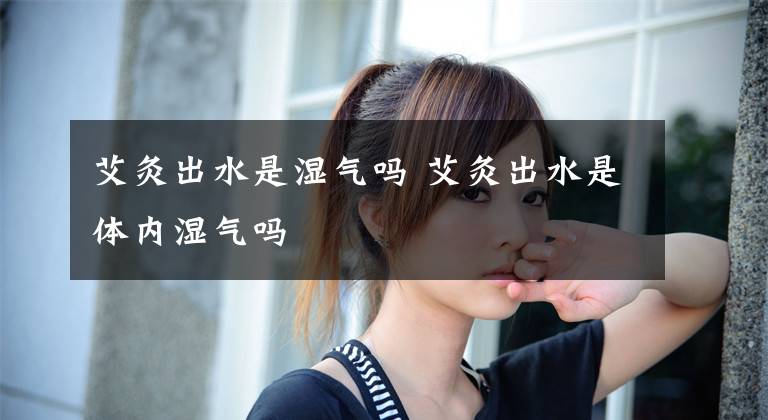 艾灸出水是湿气吗 艾灸出水是体内湿气吗文章配图