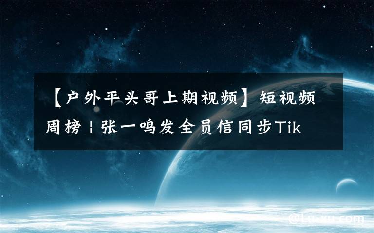 【户外平头哥上期视频】短视频周榜 | 张一鸣发全员信同步TikTok进展；抖音最高涨粉415万