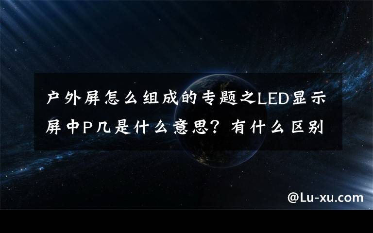 户外屏怎么组成的专题之LED显示屏中P几是什么意思？有什么区别？