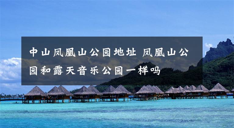 中山凤凰山公园地址 凤凰山公园和露天音乐公园一样吗文章配图