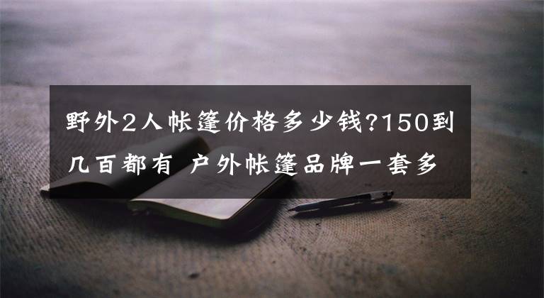 野外2人帐篷价格多少钱?150到几百都有 户外帐篷品牌一套多少钱