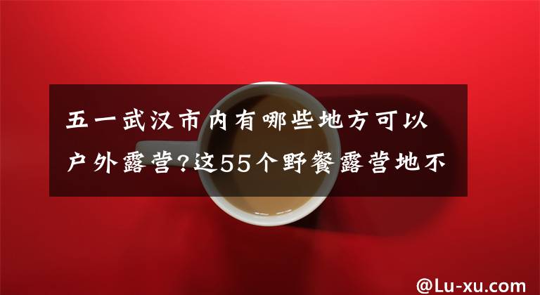 五一武汉市内有哪些地方可以户外露营?这55个野餐露营地不出汉就能到达 武汉周末露营地点推荐