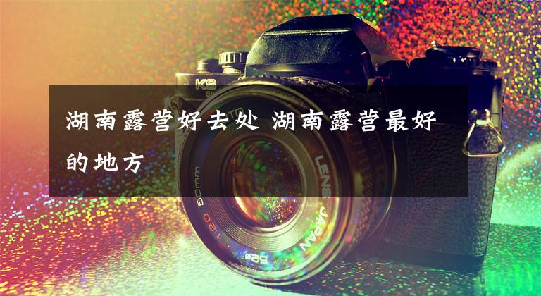 湖南露营好去处 湖南露营最好的地方文章配图