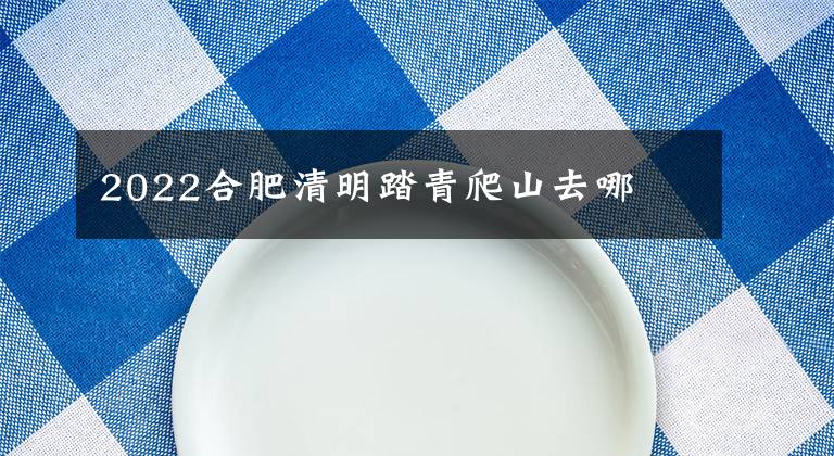2022合肥清明踏青爬山去哪文章配图
