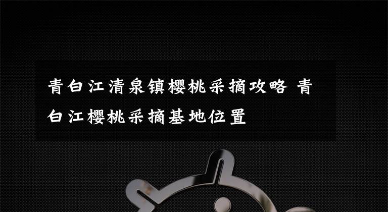 青白江清泉镇樱桃采摘攻略 青白江樱桃采摘基地位置