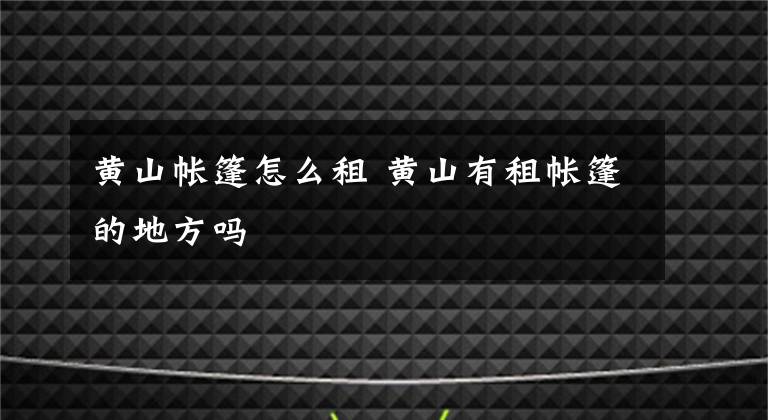 黄山帐篷怎么租 黄山有租帐篷的地方吗