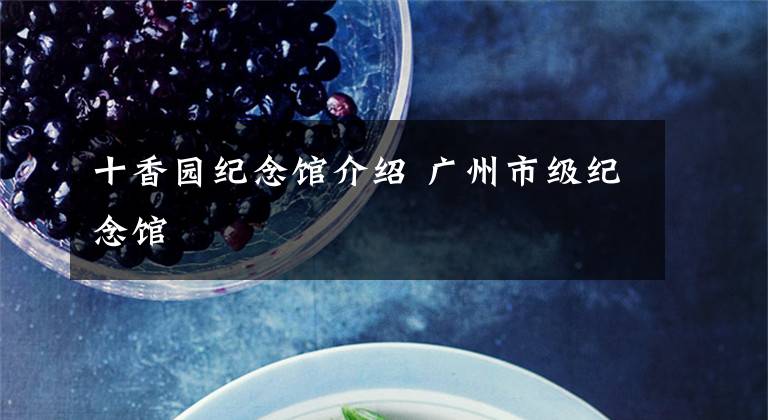 十香园纪念馆介绍 广州市级纪念馆文章配图