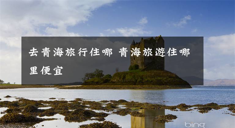 去青海旅行住哪 青海旅游住哪里便宜文章配图