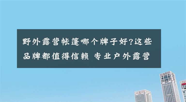 野外露营帐篷哪个牌子好?这些品牌都值得信赖 专业户外露营帐篷哪个牌子最好