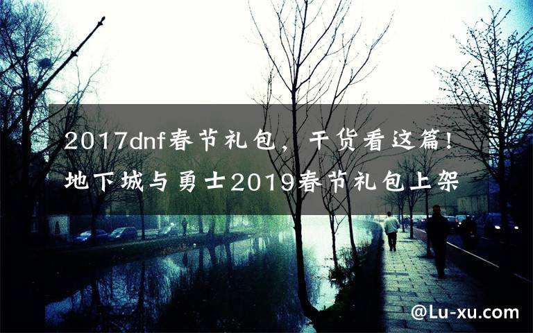 2017dnf春节礼包，干货看这篇!地下城与勇士2019春节礼包上架，外观&属性&赠品&多买多送总览