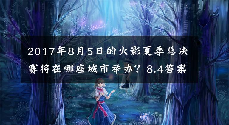 2017年8月5日的火影夏季总决赛将在哪座城市举办？8.4答案 5月火影周年庆活动是什么时候