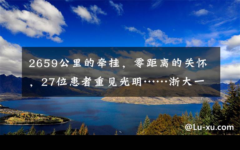 2659公里的牵挂，零距离的关怀，27位患者重见光明……浙大一院幸福医疗绽放在雪域高原！｜70周年院庆公益行