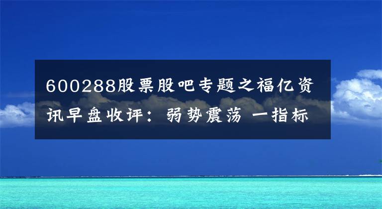 600288股票股吧专题之福亿资讯早盘收评：弱势震荡 一指标成A股洪荒之力