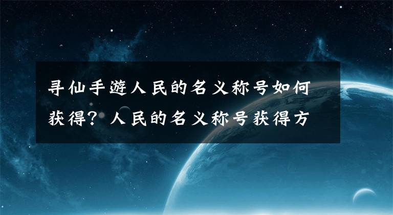 寻仙手游人民的名义称号如何获得？人民的名义称号获得方法介绍 手游寻仙仙界令牌哪里得