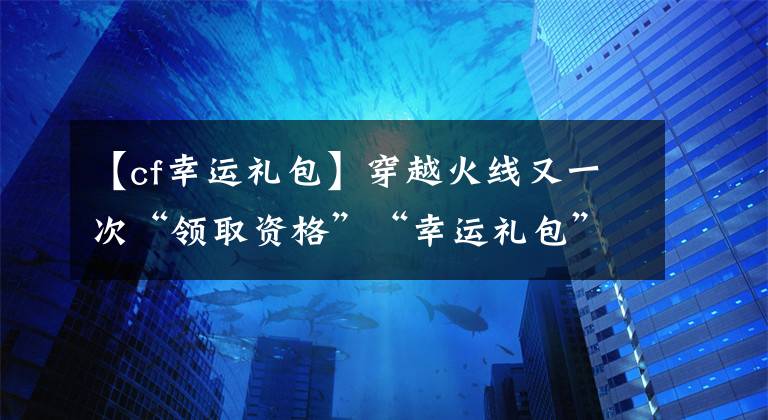 【cf幸运礼包】穿越火线又一次“领取资格”“幸运礼包”活动来袭！请不要悲伤