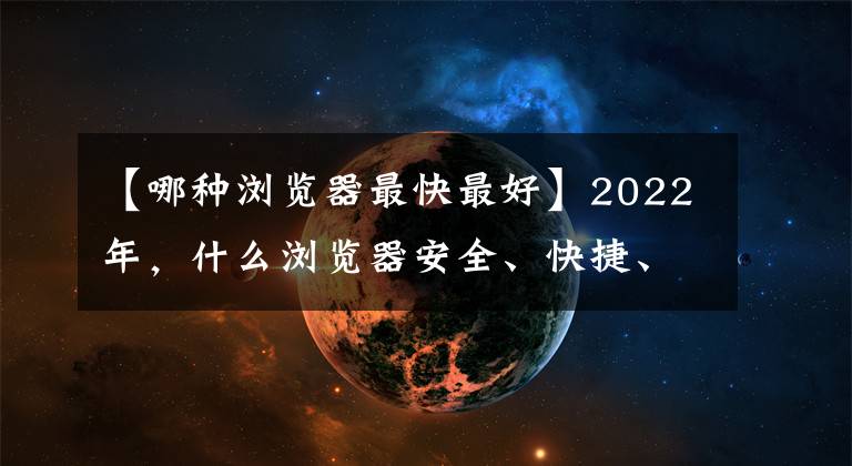 【哪种浏览器最快最好】2022年，什么浏览器安全、快捷、好用、不卡？