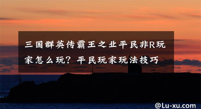 三国群英传霸王之业平民非R玩家怎么玩？平民玩家玩法技巧推荐 三国群英传之霸王之业平民攻略