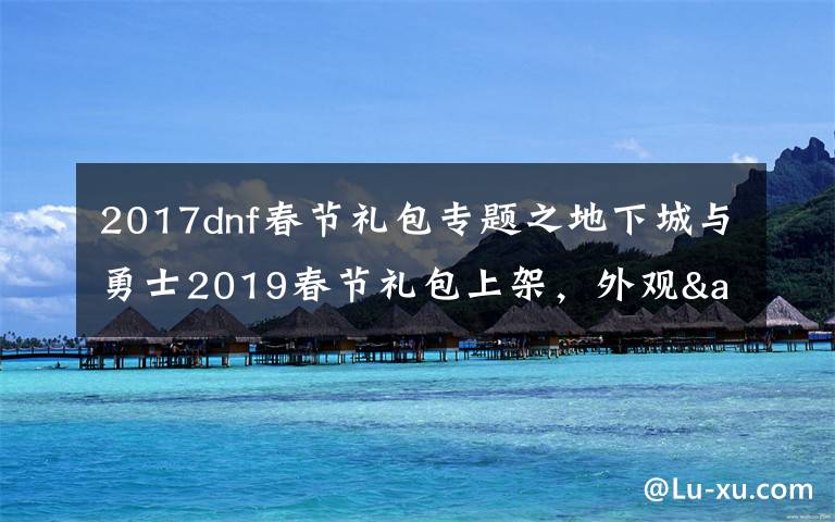 2017dnf春节礼包专题之地下城与勇士2019春节礼包上架，外观&属性&赠品&多买多送总览