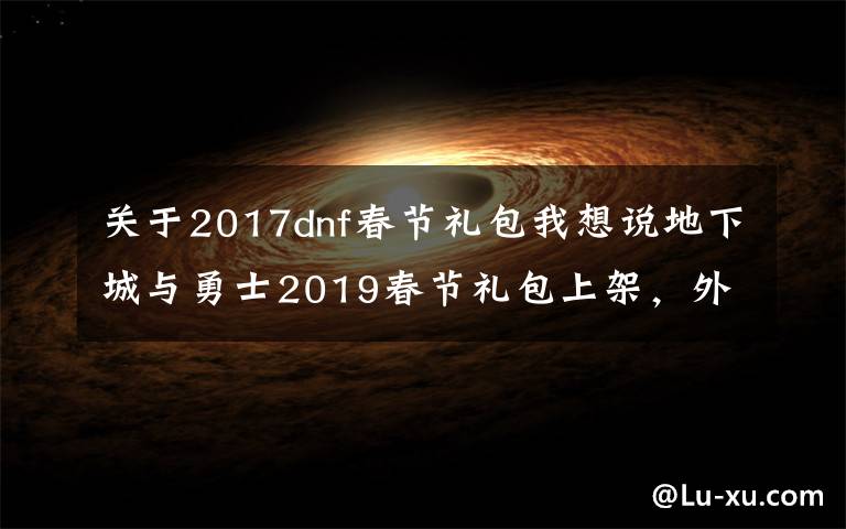 关于2017dnf春节礼包我想说地下城与勇士2019春节礼包上架，外观&属性&赠品&多买多送总览