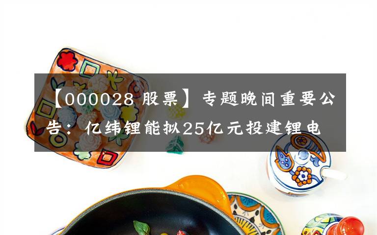 【000028 股票】专题晚间重要公告：亿纬锂能拟25亿元投建锂电池生产线、天赐材料获LG新能源电解液产品采购订单