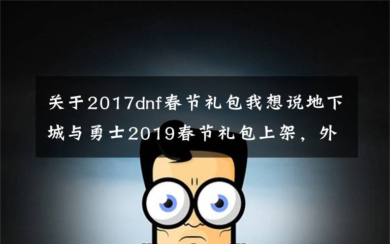 关于2017dnf春节礼包我想说地下城与勇士2019春节礼包上架，外观&属性&赠品&多买多送总览