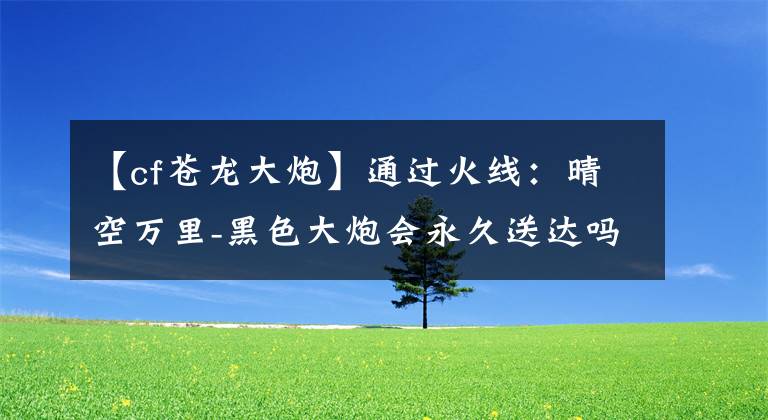 【cf苍龙大炮】通过火线：晴空万里-黑色大炮会永久送达吗？老玩家千万不要错过