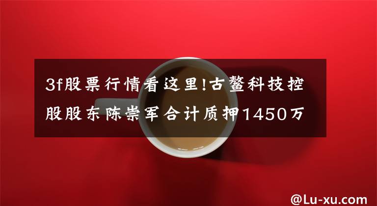 3f股票行情看这里!古鳌科技控股股东陈崇军合计质押1450万股 用于自身生产经营