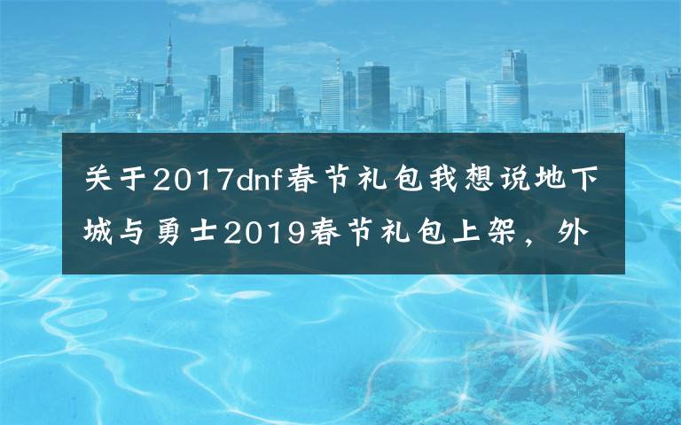 关于2017dnf春节礼包我想说地下城与勇士2019春节礼包上架，外观&属性&赠品&多买多送总览